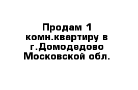 Продам 1-комн.квартиру в г.Домодедово Московской обл.